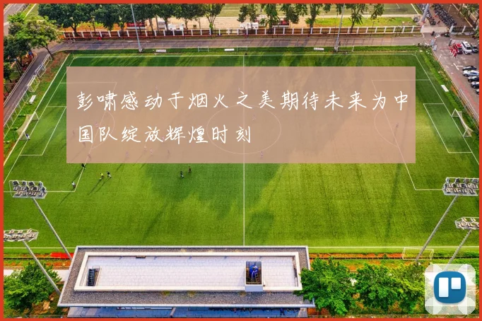 彭啸感动于烟火之美期待未来为中国队绽放辉煌时刻