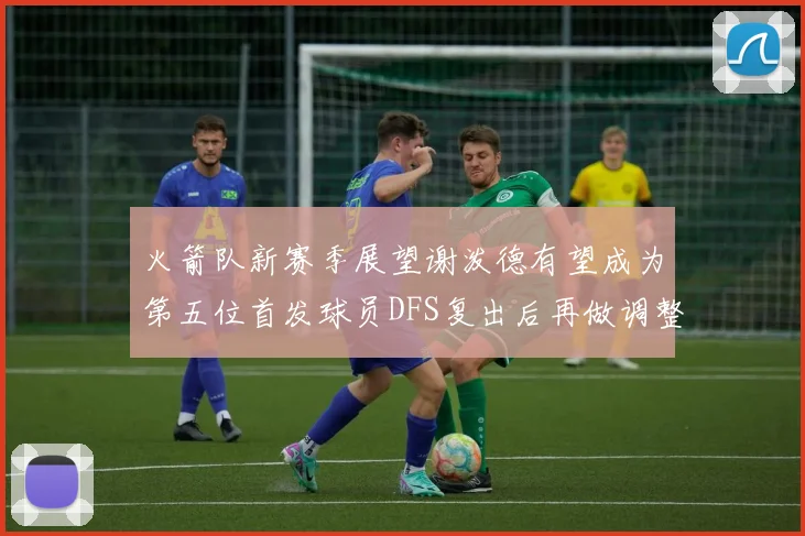 火箭队新赛季展望谢泼德有望成为第五位首发球员DFS复出后再做调整