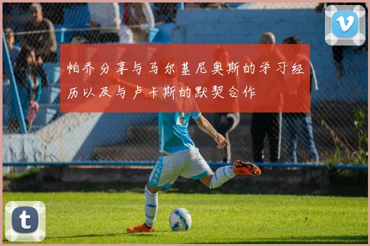 帕乔分享与马尔基尼奥斯的学习经历以及与卢卡斯的默契合作