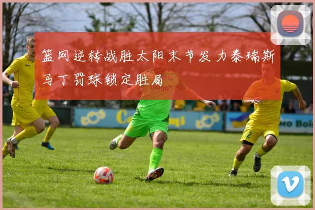 篮网逆转战胜太阳末节发力泰瑞斯马丁罚球锁定胜局