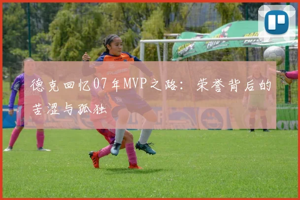 德克回忆07年MVP之路：荣誉背后的苦涩与孤独