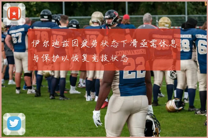 伊尔迪兹因疲劳状态下滑亟需休息与保护以恢复竞技状态