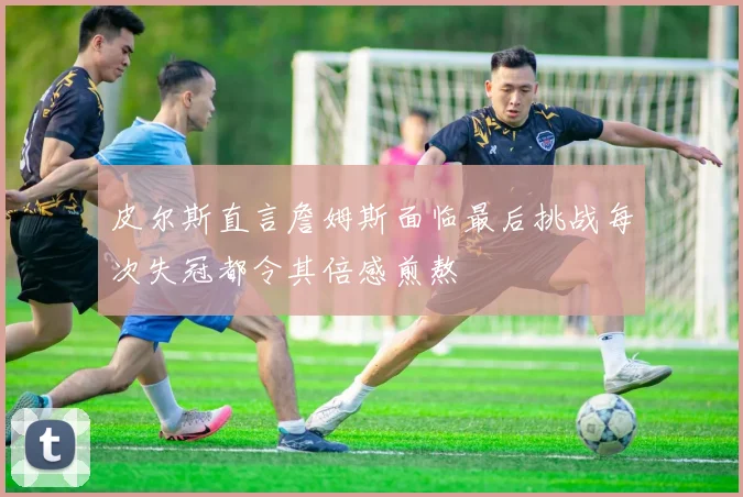 皮尔斯直言詹姆斯面临最后挑战每次失冠都令其倍感煎熬
