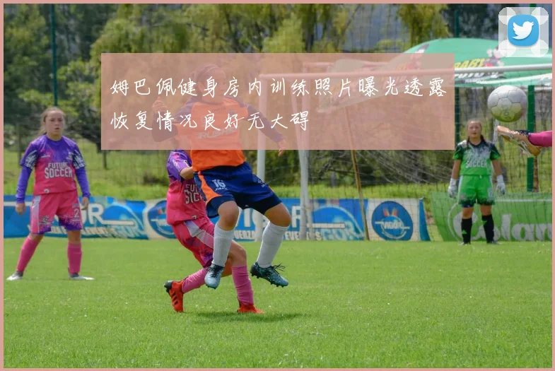 姆巴佩健身房内训练照片曝光透露恢复情况良好无大碍