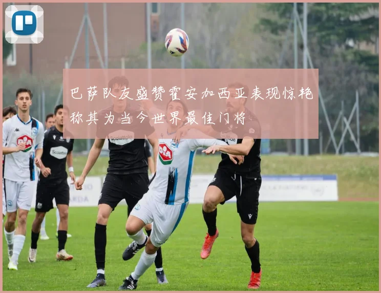 巴萨队友盛赞霍安加西亚表现惊艳称其为当今世界最佳门将