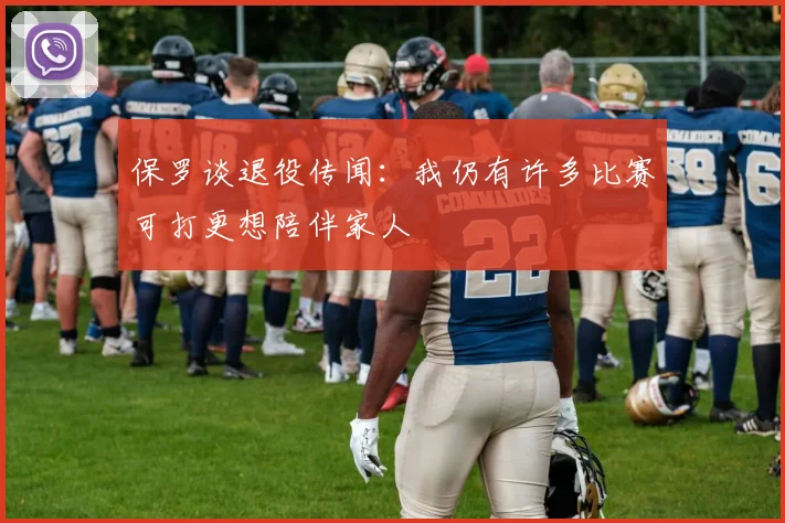 保罗谈退役传闻：我仍有许多比赛可打更想陪伴家人