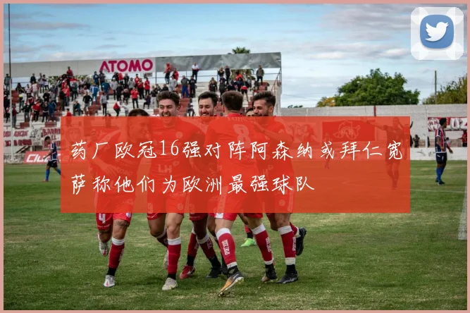 药厂欧冠16强对阵阿森纳或拜仁宽萨称他们为欧洲最强球队