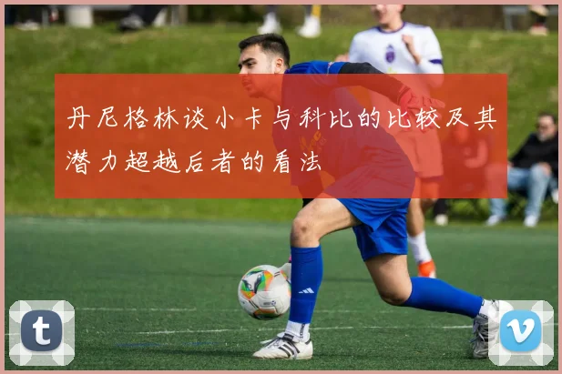 丹尼格林谈小卡与科比的比较及其潜力超越后者的看法