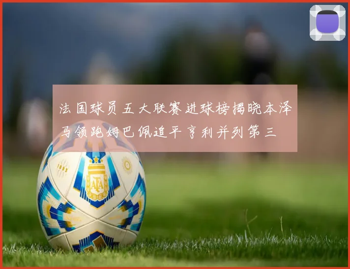 法国球员五大联赛进球榜揭晓本泽马领跑姆巴佩追平亨利并列第三