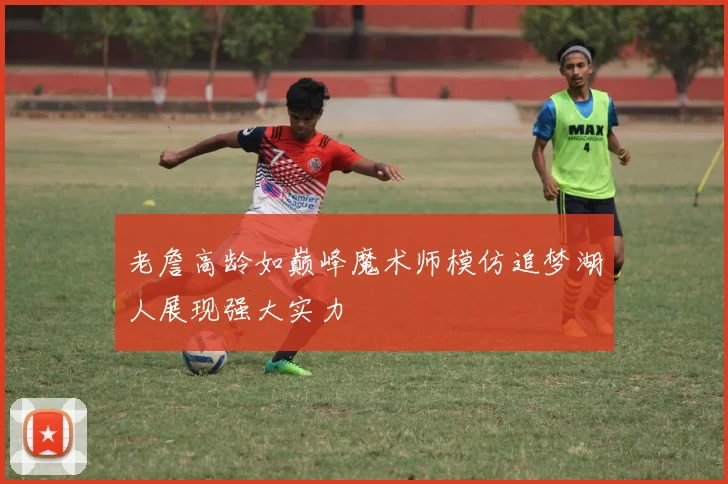 老詹高龄如巅峰魔术师模仿追梦湖人展现强大实力