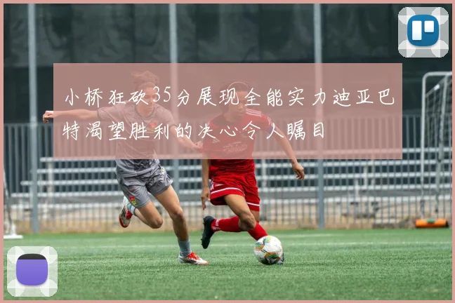 小桥狂砍35分展现全能实力迪亚巴特渴望胜利的决心令人瞩目