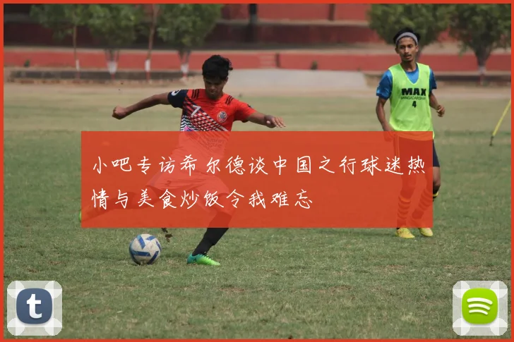 小吧专访希尔德谈中国之行球迷热情与美食炒饭令我难忘