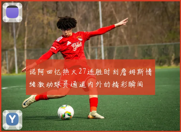 诺阿回忆热火27连胜时刻詹姆斯情绪激动球员通道内外的精彩瞬间
