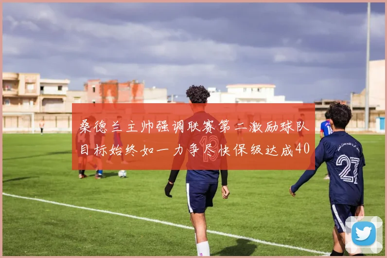 桑德兰主帅强调联赛第二激励球队目标始终如一力争尽快保级达成40分