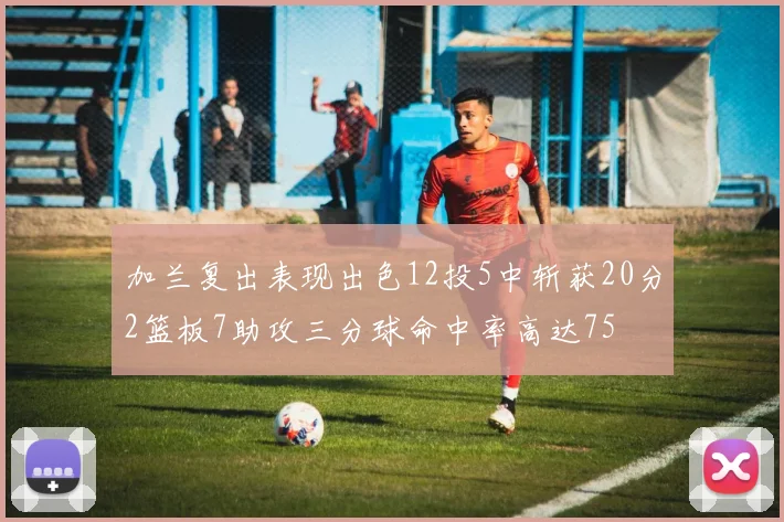 加兰复出表现出色12投5中斩获20分2篮板7助攻三分球命中率高达75