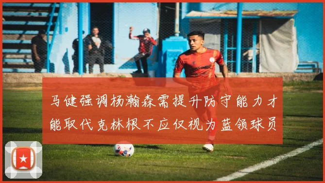 马健强调杨瀚森需提升防守能力才能取代克林根不应仅视为蓝领球员