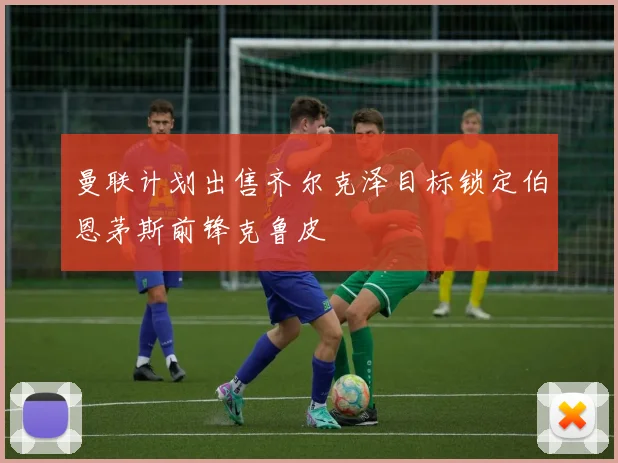 曼联计划出售齐尔克泽目标锁定伯恩茅斯前锋克鲁皮
